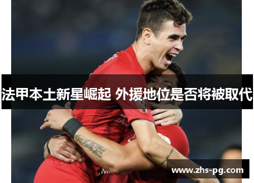法甲本土新星崛起 外援地位是否将被取代 法甲本土新星崛起 外援地位是否将被取代