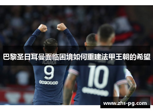 巴黎圣日耳曼面临困境如何重建法甲王朝的希望 巴黎圣日耳曼面临困境如何重建法甲王朝的希望