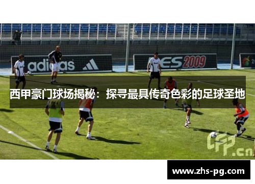 西甲豪门球场揭秘:探寻最具传奇色彩的足球圣地 西甲豪门球场揭秘:探寻最具传奇色彩的足球圣地