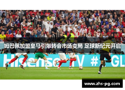姆巴佩加盟皇马引爆转会市场变局 足球新纪元开启 姆巴佩加盟皇马引爆转会市场变局 足球新纪元开启