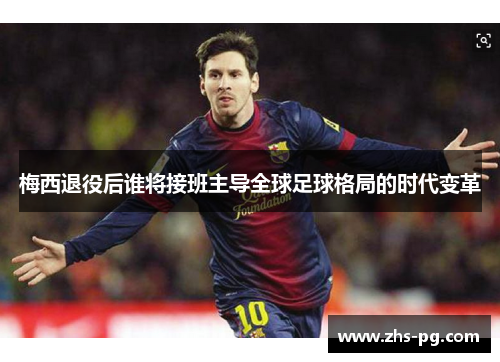 梅西退役后谁将接班主导全球足球格局的时代变革 梅西退役后谁将接班主导全球足球格局的时代变革