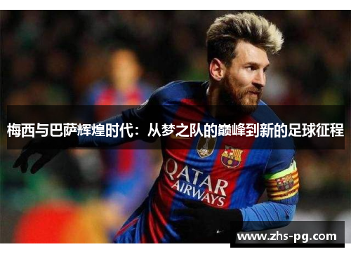 梅西与巴萨辉煌时代:从梦之队的巅峰到新的足球征程 梅西与巴萨辉煌时代:从梦之队的巅峰到新的足球征程