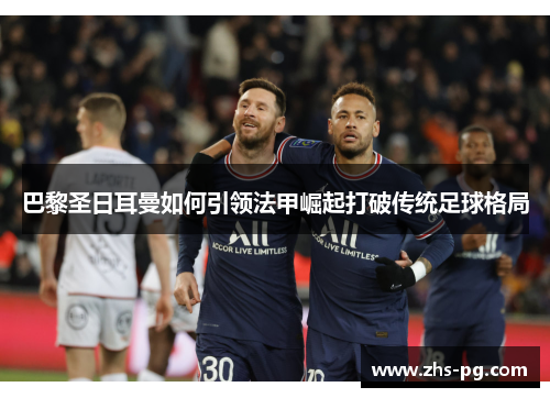 巴黎圣日耳曼如何引领法甲崛起打破传统足球格局 巴黎圣日耳曼如何引领法甲崛起打破传统足球格局