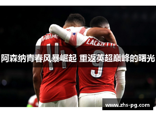 阿森纳青春风暴崛起 重返英超巅峰的曙光 阿森纳青春风暴崛起 重返英超巅峰的曙光