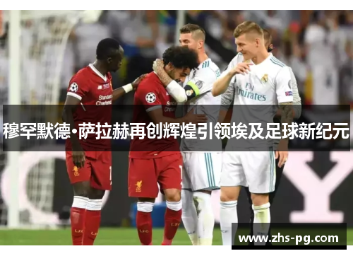 穆罕默德·萨拉赫再创辉煌引领埃及足球新纪元 穆罕默德·萨拉赫再创辉煌引领埃及足球新纪元