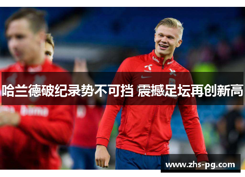 哈兰德破纪录势不可挡 震撼足坛再创新高 哈兰德破纪录势不可挡 震撼足坛再创新高