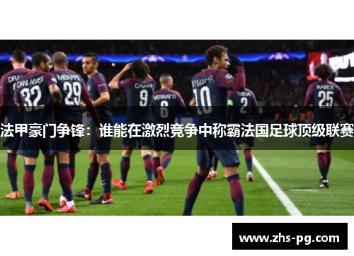 法甲豪门争锋：谁能在激烈竞争中称霸法国足球顶级联赛