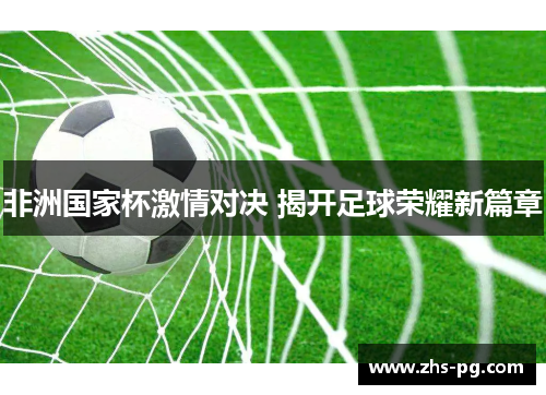 非洲国家杯激情对决 揭开足球荣耀新篇章 非洲国家杯激情对决 揭开足球荣耀新篇章