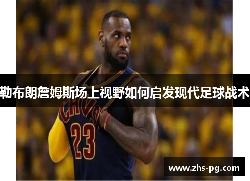 勒布朗詹姆斯场上视野如何启发现代足球战术 勒布朗詹姆斯场上视野如何启发现代足球战术