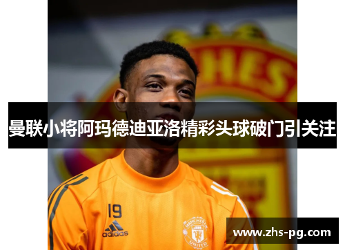 曼联小将阿玛德迪亚洛精彩头球破门引关注 曼联小将阿玛德迪亚洛精彩头球破门引关注