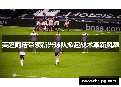英超阿塔带领新兴球队掀起战术革新风潮 英超阿塔带领新兴球队掀起战术革新风潮